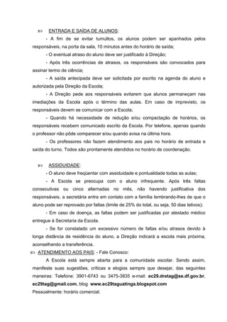      ENTRADA E SAÍDA DE ALUNOS:
      - A fim de se evitar tumultos, os alunos podem ser apanhados pelos
responsáveis, na porta da sala, 10 minutos antes do horário de saída;
      - O eventual atraso do aluno deve ser justificado à Direção;
      - Após três ocorrências de atrasos, os responsáveis são convocados para
assinar termo de ciência;
      - A saída antecipada deve ser solicitada por escrito na agenda do aluno e
autorizada pela Direção da Escola;
      - A Direção pede aos responsáveis evitarem que alunos permaneçam nas
imediações da Escola após o término das aulas. Em caso de imprevisto, os
responsáveis devem se comunicar com a Escola;
      - Quando há necessidade de redução e/ou compactação de horários, os
responsáveis recebem comunicado escrito da Escola. Por telefone, apenas quando
o professor não pôde comparecer e/ou quando avisa na última hora.
      - Os professores não fazem atendimento aos pais no horário de entrada e
saída do turno. Todos são prontamente atendidos no horário de coordenação.


       ASSIDUIDADE:
      - O aluno deve freqüentar com assiduidade e pontualidade todas as aulas;
      - A Escola se preocupa com o aluno infrequente. Após três faltas
consecutivas ou cinco alternadas no mês, não havendo justificativa dos
responsáveis, a secretária entra em contato com a família lembrando-lhes de que o
aluno pode ser reprovado por faltas (limite de 25% do total, ou seja, 50 dias letivos);
      - Em caso de doença, as faltas podem ser justificadas por atestado médico
entregue à Secretaria da Escola.
      - Se for constatado um excessivo número de faltas e/ou atrasos devido à
longa distância de residência do aluno, a Direção indicará a escola mais próxima,
aconselhando a transferência.
 ATENDIMENTO AOS PAIS: - Fale Conosco:
      A Escola está sempre aberta para a comunidade escolar. Sendo assim,
manifeste suas sugestões, críticas e elogios sempre que desejar, das seguintes
maneiras: Telefone: 3901-6743 ou 3475-3835 e-mail: ec29.dretag@se.df.gov.br,
ec29tag@gmail.com, blog www.ec29taguatinga.blogspot.com
Pessoalmente: horário comercial.
 