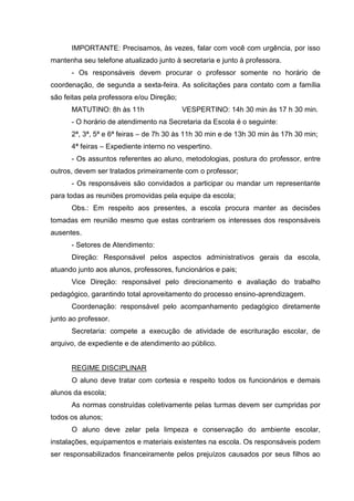 IMPORTANTE: Precisamos, às vezes, falar com você com urgência, por isso
mantenha seu telefone atualizado junto à secretaria e junto à professora.
      - Os responsáveis devem procurar o professor somente no horário de
coordenação, de segunda a sexta-feira. As solicitações para contato com a família
são feitas pela professora e/ou Direção;
      MATUTINO: 8h às 11h                  VESPERTINO: 14h 30 min às 17 h 30 min.
      - O horário de atendimento na Secretaria da Escola é o seguinte:
      2ª, 3ª, 5ª e 6ª feiras – de 7h 30 às 11h 30 min e de 13h 30 min às 17h 30 min;
      4ª feiras – Expediente interno no vespertino.
      - Os assuntos referentes ao aluno, metodologias, postura do professor, entre
outros, devem ser tratados primeiramente com o professor;
      - Os responsáveis são convidados a participar ou mandar um representante
para todas as reuniões promovidas pela equipe da escola;
      Obs.: Em respeito aos presentes, a escola procura manter as decisões
tomadas em reunião mesmo que estas contrariem os interesses dos responsáveis
ausentes.
      - Setores de Atendimento:
      Direção: Responsável pelos aspectos administrativos gerais da escola,
atuando junto aos alunos, professores, funcionários e pais;
      Vice Direção: responsável pelo direcionamento e avaliação do trabalho
pedagógico, garantindo total aproveitamento do processo ensino-aprendizagem.
      Coordenação: responsável pelo acompanhamento pedagógico diretamente
junto ao professor.
      Secretaria: compete a execução de atividade de escrituração escolar, de
arquivo, de expediente e de atendimento ao público.


      REGIME DISCIPLINAR
      O aluno deve tratar com cortesia e respeito todos os funcionários e demais
alunos da escola;
      As normas construídas coletivamente pelas turmas devem ser cumpridas por
todos os alunos;
      O aluno deve zelar pela limpeza e conservação do ambiente escolar,
instalações, equipamentos e materiais existentes na escola. Os responsáveis podem
ser responsabilizados financeiramente pelos prejuízos causados por seus filhos ao
 