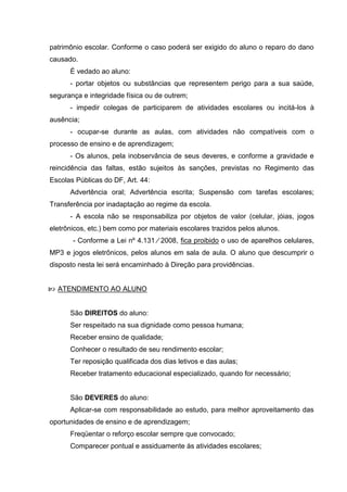 patrimônio escolar. Conforme o caso poderá ser exigido do aluno o reparo do dano
causado.
      É vedado ao aluno:
      - portar objetos ou substâncias que representem perigo para a sua saúde,
segurança e integridade física ou de outrem;
      - impedir colegas de participarem de atividades escolares ou incitá-los à
ausência;
      - ocupar-se durante as aulas, com atividades não compatíveis com o
processo de ensino e de aprendizagem;
      - Os alunos, pela inobservância de seus deveres, e conforme a gravidade e
reincidência das faltas, estão sujeitos às sanções, previstas no Regimento das
Escolas Públicas do DF, Art. 44:
      Advertência oral; Advertência escrita; Suspensão com tarefas escolares;
Transferência por inadaptação ao regime da escola.
      - A escola não se responsabiliza por objetos de valor (celular, jóias, jogos
eletrônicos, etc.) bem como por materiais escolares trazidos pelos alunos.
       - Conforme a Lei nº 4.131 ∕ 2008, fica proibido o uso de aparelhos celulares,
MP3 e jogos eletrônicos, pelos alunos em sala de aula. O aluno que descumprir o
disposto nesta lei será encaminhado à Direção para providências.


 ATENDIMENTO AO ALUNO


      São DIREITOS do aluno:
      Ser respeitado na sua dignidade como pessoa humana;
      Receber ensino de qualidade;
      Conhecer o resultado de seu rendimento escolar;
      Ter reposição qualificada dos dias letivos e das aulas;
      Receber tratamento educacional especializado, quando for necessário;


      São DEVERES do aluno:
      Aplicar-se com responsabilidade ao estudo, para melhor aproveitamento das
oportunidades de ensino e de aprendizagem;
      Freqüentar o reforço escolar sempre que convocado;
      Comparecer pontual e assiduamente às atividades escolares;
 
