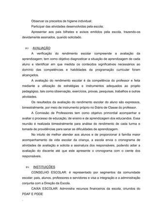 Observar os preceitos de higiene individual;
        Participar das atividades desenvolvidas pela escola;
        Apresentar aos pais bilhetes e avisos emitidos pela escola, trazendo-os
devidamente assinados, quando solicitado.


       AVALIAÇÃO
        A   verificação   do   rendimento   escolar    compreende   a   avaliação   da
aprendizagem; tem como objetivo diagnosticar a situação de aprendizagem de cada
aluno e identificar em que medida os conteúdos significativos necessários ao
domínio das competências e habilidades da programação curricular foram
alcançados.
        A avaliação do rendimento escolar é da competência do professor e feita
mediante a utilização de estratégias e instrumentos adequados ao projeto
pedagógico, tais como observação, exercícios, provas, pesquisas, trabalhos e outras
atividades.
        Os resultados da avaliação do rendimento escolar do aluno são expressos,
bimestralmente, por meio de instrumento próprio no Diário de Classe do professor.
        A Comissão de Professores tem como objetivo primordial acompanhar e
avaliar o processo de educação, de ensino e de aprendizagem dos educandos. Essa
reunião é realizada bimestralmente para análise do rendimento de cada turma e
tomada de providências para sanar as dificuldades de aprendizagem.
        No intuito de melhor atender aos alunos e de proporcionar à família maior
acompanhamento da vida escolar da criança, a escola envia o cronograma de
atividades de avaliação e solicita a assinatura dos responsáveis, podendo adiar a
avaliação do discente até que este apresente o cronograma com o ciente dos
responsáveis.


        INSTITUIÇÕES
        CONSELHO ESCOLAR: é representado por segmentos da comunidade
escolar: pais, alunos, professores e servidores e visa a integração e a administração
conjunta com a Direção da Escola.
        CAIXA ESCOLAR: Administra recursos financeiros da escola, oriundos do
PDAF E PDDE
.
 