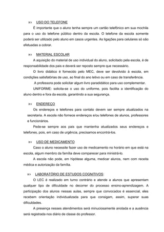      USO DO TELEFONE
       É importante que o aluno tenha sempre um cartão telefônico em sua mochila
para o uso do telefone público dentro da escola. O telefone da escola somente
poderá ser utilizado pelo aluno em casos urgentes. As ligações para celulares só são
efetuadas a cobrar.

        MATERIAL ESCOLAR
       A aquisição do material de uso individual do aluno, solicitado pela escola, é de
responsabilidade dos pais e deverá ser reposto sempre que necessário.
       O livro didático é fornecido pelo MEC, deve ser devolvido à escola, em
condições satisfatórias de uso, ao final do ano letivo ou em caso de transferência.
       A professora pode solicitar algum livro paradidático para uso complementar.
       UNIFORME: solicita-se o uso do uniforme, pois facilita a identificação do
aluno dentro e fora da escola, garantindo a sua segurança.

        ENDEREÇO
       Os endereços e telefones para contato devem ser sempre atualizados na
  secretaria. A escola não fornece endereços e/ou telefones de alunos, professores
  e funcionários.
       Pede-se sempre aos pais que mantenha atualizados seus endereços e
telefones, pois, em caso de urgência, precisamos encontrá-los.

        USO DE MEDICAMENTO
       Caso o aluno necessite fazer uso de medicamento no horário em que está na
escola, algum membro da família deve comparecer para ministrá-lo.
       A escola não pode, em hipótese alguma, medicar alunos, nem com receita
médica e autorização da família.

       LABORATÓRIO DE ESTUDOS COGNITIVOS:
       O LEC é realizado em turno contrário e atende a alunos que apresentam
qualquer tipo de dificuldade no decorrer do processo ensino-aprendizagem. A
participação dos alunos nessas aulas, sempre que convocados é essencial, eles
recebem orientação individualizada para que consigam, assim, superar suas
dificuldades.
       A presença nesses atendimentos será minuciosamente anotada e a ausência
será registrada nos diário de classe do professor.
 