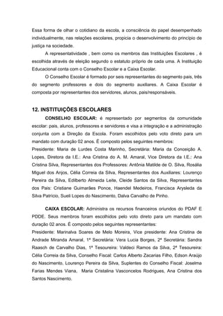 Essa forma de olhar o cotidiano da escola, a consciência do papel desempenhado
individualmente, nas relações escolares, propicia o desenvolvimento do princípio de
justiça na sociedade.
      A representatividade , bem como os membros das Instituições Escolares , é
escolhida através de eleição segundo o estatuto próprio de cada uma. A Instituição
Educacional conta com o Conselho Escolar e a Caixa Escolar.
      O Conselho Escolar é formado por seis representantes do segmento pais, três
do segmento professores e dois do segmento auxiliares. A Caixa Escolar é
composta por representantes dos servidores, alunos, pais/responsáveis.


12. INSTITUIÇÕES ESCOLARES
      CONSELHO ESCOLAR: é representado por segmentos da comunidade
escolar: pais, alunos, professores e servidores e visa a integração e a administração
conjunta com a Direção da Escola. Foram escolhidos pelo voto direto para um
mandato com duração 02 anos. É composto pelos seguintes membros:
Presidente: Maria de Lurdes Costa Marinho, Secretária: Maria da Conceição A.
Lopes, Diretora da I.E.: Ana Cristina do A. M. Amaral, Vice Diretora da I.E.: Ana
Cristina Silva, Representantes dos Professores: Antônia Matilde de O. Silva, Rosália
Miguel dos Anjos, Célia Correia da Silva, Representantes dos Auxiliares: Lourenço
Pereira da Silva, Edilberto Almeida Leite, Cleide Santos da Silva, Representantes
dos Pais: Cristiane Guimarães Ponce, Haendel Medeiros, Francisca Arysleda da
Silva Patrício, Sueli Lopes do Nascimento, Dalva Carvalho de Pinho.

      CAIXA ESCOLAR: Administra os recursos financeiros oriundos do PDAF E
PDDE. Seus membros foram escolhidos pelo voto direto para um mandato com
duração 02 anos. É composto pelos seguintes representantes:
Presidente: Marinalva Soares de Melo Moreira, Vice presidente: Ana Cristina de
Andrade Miranda Amaral, 1ª Secretária: Vera Lucia Borges, 2ª Secretária: Sandra
Raasch de Carvalho Dias, 1ª Tesoureira: Valdeci Ramos da Silva, 2ª Tesoureira:
Célia Correia da Silva, Conselho Fiscal: Carlos Alberto Zacarias Filho, Edson Araújo
do Nascimento, Lourenço Pereira da Silva, Suplentes do Conselho Fiscal: Joselma
Farias Mendes Viana, Maria Cristalina Vasconcelos Rodrigues, Ana Cristina dos
Santos Nascimento.
 