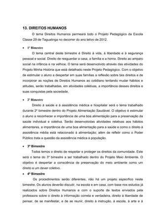 13. DIREITOS HUMANOS
       O tema Direitos Humanos permeará todo o Projeto Pedagógico da Escola
Classe 29 de Taguatinga no decorrer do ano letivo de 2012.

   1º Bimestre
       O tema central deste bimestre é Direito à vida, à liberdade e à segurança
pessoal e social. Direito de resguardar a casa, a família e a honra. Direito ao amparo
social na infância e na velhice. O tema será desenvolvido através das atividades do
Projeto Minha História que está detalhado neste Projeto Pedagógico. Com o objetivo
de estimular o aluno a despertar em suas famílias a reflexão sobre tais direitos e de
incorporar as noções de Direitos Humanos ao cotidiano tentando mudar hábitos e
atitudes, serão trabalhadas, em atividades coletivas, a importância desses direitos e
suas conquistas pela sociedade,

   2º Bimestre
       Direito à saúde e à assistência médica e hospitalar será o tema trabalhado
durante 2º bimestre dentro do Projeto Alimentação Saudável. O objetivo é estimular
o aluno a reconhecer a importância de uma boa alimentação para a preservação da
saúde individual e coletiva. Serão desenvolvidas atividades relativas aos hábitos
alimentares, a importância de uma boa alimentação para a saúde e como o direito à
assistência média está relacionado à alimentação; além de refletir como o Poder
Público trata a questão da assistência médica à população.

   3º Bimestre
      Todos temos o direito de respeitar e proteger os direitos da comunidade. Este
será o tema do 3º bimestre a ser trabalhado dentro do Projeto Meio Ambiente. O
objetivo é despertar a consciência de preservação do meio ambiente como um
direito e um dever coletivo.
   4º Bimestre
       Os procedimentos serão diferentes, não há um projeto específico neste
bimestre. Os alunos deverão discutir, na escola e em casa, com base nos estudos já
realizados sobre Direitos Humanos e com o suporte de textos enviados pela
professora sobre o direito à informação correta e verdadeira, direito à liberdade de
pensar, de se manifestar, e de se reunir, direito à instrução, à escola, à arte e à
 