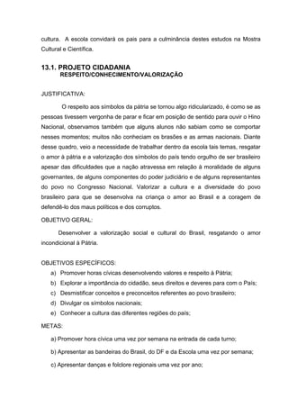 cultura. A escola convidará os pais para a culminância destes estudos na Mostra
Cultural e Científica.


13.1. PROJETO CIDADANIA
       RESPEITO/CONHECIMENTO/VALORIZAÇÃO


JUSTIFICATIVA:

        O respeito aos símbolos da pátria se tornou algo ridicularizado, é como se as
pessoas tivessem vergonha de parar e ficar em posição de sentido para ouvir o Hino
Nacional, observamos também que alguns alunos não sabiam como se comportar
nesses momentos; muitos não conheciam os brasões e as armas nacionais. Diante
desse quadro, veio a necessidade de trabalhar dentro da escola tais temas, resgatar
o amor à pátria e a valorização dos símbolos do país tendo orgulho de ser brasileiro
apesar das dificuldades que a nação atravessa em relação à moralidade de alguns
governantes, de alguns componentes do poder judiciário e de alguns representantes
do povo no Congresso Nacional. Valorizar a cultura e a diversidade do povo
brasileiro para que se desenvolva na criança o amor ao Brasil e a coragem de
defendê-lo dos maus políticos e dos corruptos.

OBJETIVO GERAL:

       Desenvolver a valorização social e cultural do Brasil, resgatando o amor
incondicional à Pátria.


OBJETIVOS ESPECÍFICOS:
    a) Promover horas cívicas desenvolvendo valores e respeito à Pátria;
    b) Explorar a importância do cidadão, seus direitos e deveres para com o País;
    c) Desmistificar conceitos e preconceitos referentes ao povo brasileiro;
    d) Divulgar os símbolos nacionais;
    e) Conhecer a cultura das diferentes regiões do país;

METAS:

    a) Promover hora cívica uma vez por semana na entrada de cada turno;

    b) Apresentar as bandeiras do Brasil, do DF e da Escola uma vez por semana;

    c) Apresentar danças e folclore regionais uma vez por ano;
 