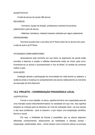 QUANTITATIVO:

    O total de alunos da escola 380 alunos

RECURSOS:

        - Humanos: equipe da direção, professores e demais funcionários,
palestrantes e pais de alunos;

        - Materiais: bandeiras, material impresso solicitado por algum palestrante.

CRONOGRAMA:

        Ocorrerá durante todo o ano letivo às 2ª feiras antes de os alunos irem para
a sala de aula e às 6ª feiras.



ATIVIDADES COMPLEMENTARES

        Aproveitamos este momento em que todos os segmentos da escola estão
reunidos e fazemos a oração e reflexão diariamente antes de iniciar cada turno.
Incentivam-se os alunos a acompanharem a Voz do Brasil, no sentido de conhecer
melhor o país.

AVALIAÇÃO:

    Avaliação através a participação da comunidade em cada evento ou palestra, e
avalia-se ainda a mudança no comportamento dos alunos relativamente ao momento
da execução do Hino Nacional.



13.2. PROJETO – COORDENAÇÃO PEDAGÓGICA LOCAL

JUSTIFICATIVA:
        Formar o novo cidadão, no aluno, significa formá-lo com capacidade para ter
uma inserção social crítico/transformadora na sociedade em que vive. Isso significa
preparar as crianças para se elevarem ao nível da civilização atual - da sua riqueza
e dos seus problemas - para aí atuarem; o que requer uma preparação científica,
técnica e social.
        Por isso, a finalidade da Escola é possibilitar que os alunos adquiram
diferentes conhecimentos, desenvolvam as habilidades e atitudes sociais -
cooperação, solidariedade, ética -, tendo sempre como horizonte colocar os avanços
 