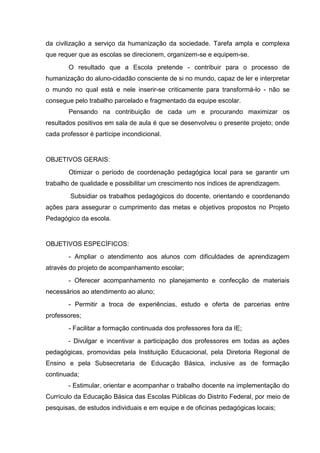 da civilização a serviço da humanização da sociedade. Tarefa ampla e complexa
que requer que as escolas se direcionem, organizem-se e equipem-se.
        O resultado que a Escola pretende - contribuir para o processo de
humanização do aluno-cidadão consciente de si no mundo, capaz de ler e interpretar
o mundo no qual está e nele inserir-se criticamente para transformá-lo - não se
consegue pelo trabalho parcelado e fragmentado da equipe escolar.
        Pensando na contribuição de cada um e procurando maximizar os
resultados positivos em sala de aula é que se desenvolveu o presente projeto; onde
cada professor é partícipe incondicional.


OBJETIVOS GERAIS:
        Otimizar o período de coordenação pedagógica local para se garantir um
trabalho de qualidade e possibilitar um crescimento nos índices de aprendizagem.
        Subsidiar os trabalhos pedagógicos do docente, orientando e coordenando
ações para assegurar o cumprimento das metas e objetivos propostos no Projeto
Pedagógico da escola.


OBJETIVOS ESPECÍFICOS:
        - Ampliar o atendimento aos alunos com dificuldades de aprendizagem
através do projeto de acompanhamento escolar;
        - Oferecer acompanhamento no planejamento e confecção de materiais
necessários ao atendimento ao aluno;
        - Permitir a troca de experiências, estudo e oferta de parcerias entre
professores;
        - Facilitar a formação continuada dos professores fora da IE;
        - Divulgar e incentivar a participação dos professores em todas as ações
pedagógicas, promovidas pela Instituição Educacional, pela Diretoria Regional de
Ensino e pela Subsecretaria de Educação Básica, inclusive as de formação
continuada;
        - Estimular, orientar e acompanhar o trabalho docente na implementação do
Currículo da Educação Básica das Escolas Públicas do Distrito Federal, por meio de
pesquisas, de estudos individuais e em equipe e de oficinas pedagógicas locais;
 