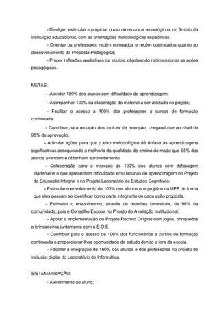 - Divulgar, estimular e propiciar o uso de recursos tecnológicos, no âmbito da
instituição educacional, com as orientações metodológicas específicas;
        - Orientar os professores recém nomeados e recém contratados quanto ao
desenvolvimento da Proposta Pedagógica;
        - Propor reflexões avaliativas da equipe, objetivando redimensionar as ações
pedagógicas.


METAS:
        - Atender 100% dos alunos com dificuldade de aprendizagem;
        - Acompanhar 100% da elaboração do material a ser utilizado no projeto;
        - Facilitar o acesso a 100% dos professores a cursos de formação
continuada.
       - Contribuir para redução dos índices de retenção, chegando-se ao nível de
95% de aprovação.
      - Articular ações para que o eixo metodológico dê ênfase às aprendizagens
significativas assegurando a melhoria da qualidade de ensino de modo que 95% dos
alunos avancem e obtenham aproveitamento.
       - Colaboração para a inserção de 100% dos alunos com defasagem
 idade/série e que apresentam dificuldade e/ou lacunas de aprendizagem no Projeto
 de Educação Integral e no Projeto Laboratório de Estudos Cognitivos;
      - Estimular o envolvimento de 100% dos alunos nos projetos da UPE de forma
 que eles possam se identificar como parte integrante de cada ação proposta.
       - Estimular o envolvimento, através de reuniões bimestrais, de 90% da
comunidade, pais e Conselho Escolar no Projeto de Avaliação Institucional.
        - Apoiar a implementação do Projeto Recreio Dirigido com jogos, brinquedos
e brincadeiras juntamente com o S.O.E.
        - Contribuir para o acesso de 100% dos funcionários a cursos de formação
continuada e proporcionar-lhes oportunidade de estudo dentro e fora da escola.
        - Facilitar a integração de 100% dos alunos e dos professores no projeto de
inclusão digital do Laboratório de Informática.


SISTEMATIZAÇÃO:
        - Atendimento ao aluno;
 