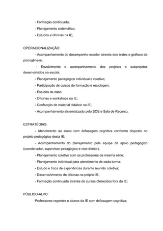 - Formação continuada;
       - Planejamento sistemático;
       - Estudos e oficinas na IE;


OPERACIONALIZAÇÃO:
       - Acompanhamento do desempenho escolar através dos testes e gráficos da
psicogênese;
        -   Envolvimento    e   acompanhamento         dos   projetos   e   subprojetos
desenvolvidos na escola;
       - Planejamento pedagógico individual e coletivo;
       - Participação de cursos de formação e reciclagem;
       - Estudos de caso;
       - Oficinas e workshops na IE;
       - Confecção de material didático na IE;
       - Acompanhamento sistematizado pelo SOE e Sala de Recurso;


ESTRATÉGIAS:
       - Atendimento ao aluno com defasagem cognitiva conforme disposto no
projeto pedagógico desta IE;
       - Acompanhamento do planejamento pela equipe de apoio pedagógico
(coordenador, supervisor pedagógico e vice-diretor);
       - Planejamento coletivo com os professores da mesma série;
       - Planejamento individual para atendimento de cada turma;
       - Estudo e troca de experiências durante reunião coletiva;
       - Desenvolvimento de oficinas na própria IE;
       - Formação continuada através de cursos oferecidos fora da IE;


PÚBLICO-ALVO:
       Professores regentes e alunos da IE com defasagem cognitiva;
 