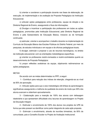 b) orientar e coordenar a participação docente nas fases de elaboração, de
execução, de implementação e de avaliação da Proposta Pedagógica da Instituição
Educacional;
        c) articular ações pedagógicas entre professores, equipe de direção e da
Diretoria Regional de Ensino, assegurando o fluxo de informações;
        d) Divulgar e incentivar a participação dos professores em todas as ações
pedagógicas, promovidas pela Instituição Educacional, pela Diretoria Regional de
Ensino e pela Subsecretaria de Educação Básica, inclusive as de formação
continuada;
        e) estimular, orientar e acompanhar o trabalho docente na implementação do
Currículo da Educação Básica das Escolas Públicas do Distrito Federal, por meio de
pesquisas, de estudos individuais e em equipe e de oficinas pedagógicas locais;
        f) divulgar, estimular e propiciar o uso de recursos tecnológicos, no âmbito
da instituição educacional, com as orientações metodológicas específicas;
        g) orientar os professores recém-nomeados e recém-contratados quanto ao
desenvolvimento da Proposta Pedagógica;
        h) propor reflexões avaliativas da equipe, objetivando redimensionar as
ações pedagógicas.


METAS
        De acordo com as metas determinadas no PPP, a seguir:
        1 - Contribuir para redução dos índices de retenção, chegando-se ao nível
de 95% de aprovação.
        2 - Articular ações para que o eixo metodológico dê ênfase às aprendizagens
significativas assegurando a melhoria da qualidade de ensino de modo que 95% dos
alunos avancem e obtenham aproveitamento.
        3 - Colaboração para a inserção de 100% dos alunos com defasagem
idade/série e que apresentam dificuldade e/ou lacunas de aprendizagem no Projeto
de Educação Integral.
        4 - Estimular o envolvimento de 100% dos alunos nos projetos da UPE de
forma que eles possam se identificar como parte integrante de cada ação proposta.
        5 - Estimular o envolvimento, através de reuniões bimestrais, de 85% da
comunidade, pais e Conselho Escolar no Projeto de Avaliação Institucional.
 