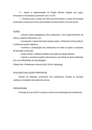 6 - Apoiar a implementação do Projeto Recreio Dirigido com jogos,
brinquedos e brincadeiras juntamente com o S.O.E.
        7 - Contribuir para o acesso de 100% dos funcionários a cursos de formação
continuada e proporcionar-lhes oportunidade de estudo dentro e fora da escola.




AÇÕES
        – articular ações pedagógicas entre professores, como desenvolvimento de
reforço, projetos interventivos, etc.
        – acompanhar o desenvolvimento dessas ações, verificando pontos positivos
e retificando pontos negativos.
        – incentivar a participação dos professores em todas as ações e propostas
de formação continuada.
        – propor estudo e reflexão avaliativa das ações da equipe docente.
        – orientar e coordenar projetos interventivos e de reforço de alunos defasado
e/ou com dificuldades de aprendizagem.

Público Alvo: Professores e alunos da EC 29 de Taguatinga.



AVALIAÇÃO DAS AÇOES PROPOSTAS

       Através de reflexões, juntamente com professores, durante as reuniões
coletivas e resultados dos testes dos alunos.



CRONOGRAMA

       Ao longo do ano de 2012, durante o horário de coordenação dos professores.
 