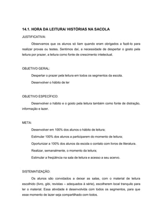 14.1. HORA DA LEITURA/ HISTÓRIAS NA SACOLA

JUSTIFICATIVA:

      Observamos que os alunos só liam quando eram obrigados a fazê-lo para
realizar provas ou testes. Sentimos daí, a necessidade de despertar o gosto pela
leitura por prazer, a leitura como fonte de crescimento intelectual.



OBJETIVO GERAL:

      Despertar o prazer pela leitura em todos os segmentos da escola.

      Desenvolver o hábito de ler



OBJETIVO ESPECÍFICO:

      Desenvolver o hábito e o gosto pela leitura também como fonte de distração,
informação e lazer.



META:

      Desenvolver em 100% dos alunos o hábito de leitura;

      Estimular 100% dos alunos a participarem do momento de leitura;

      Oportunizar a 100% dos alunos da escola o contato com livros de literatura.

      Realizar, semanalmente, o momento da leitura;

      Estimular a freqüência na sala de leitura e acesso a seu acervo.



SISTEMATIZAÇÃO:

      Os alunos são convidados a deixar as salas, com o material de leitura
escolhido (livro, gibi, revistas – adequados à série), escolherem local tranquilo para
ler o material. Essa atividade é desenvolvida com todos os segmentos, para que
esse momento de lazer seja compartilhado com todos.
 