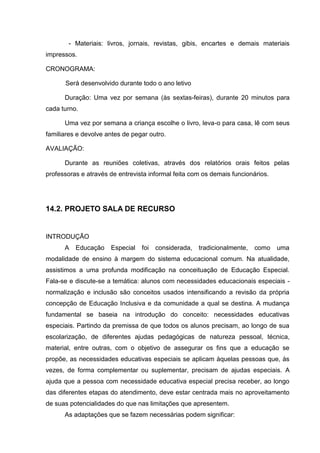 - Materiais: livros, jornais, revistas, gibis, encartes e demais materiais
impressos.

CRONOGRAMA:

      Será desenvolvido durante todo o ano letivo

      Duração: Uma vez por semana (às sextas-feiras), durante 20 minutos para
cada turno.

      Uma vez por semana a criança escolhe o livro, leva-o para casa, lê com seus
familiares e devolve antes de pegar outro.

AVALIAÇÃO:

      Durante as reuniões coletivas, através dos relatórios orais feitos pelas
professoras e através de entrevista informal feita com os demais funcionários.




14.2. PROJETO SALA DE RECURSO


INTRODUÇÃO
      A   Educação    Especial   foi   considerada,   tradicionalmente,   como   uma
modalidade de ensino à margem do sistema educacional comum. Na atualidade,
assistimos a uma profunda modificação na conceituação de Educação Especial.
Fala-se e discute-se a temática: alunos com necessidades educacionais especiais -
normalização e inclusão são conceitos usados intensificando a revisão da própria
concepção de Educação Inclusiva e da comunidade a qual se destina. A mudança
fundamental se baseia na introdução do conceito: necessidades educativas
especiais. Partindo da premissa de que todos os alunos precisam, ao longo de sua
escolarização, de diferentes ajudas pedagógicas de natureza pessoal, técnica,
material, entre outras, com o objetivo de assegurar os fins que a educação se
propõe, as necessidades educativas especiais se aplicam àquelas pessoas que, às
vezes, de forma complementar ou suplementar, precisam de ajudas especiais. A
ajuda que a pessoa com necessidade educativa especial precisa receber, ao longo
das diferentes etapas do atendimento, deve estar centrada mais no aproveitamento
de suas potencialidades do que nas limitações que apresentem.
      As adaptações que se fazem necessárias podem significar:
 