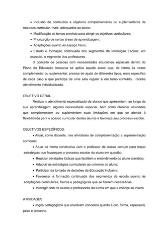  Inclusão de conteúdos e objetivos complementares ou suplementares de
natureza curricular, mais adequados ao aluno;
      Modificação do tempo previsto para atingir os objetivos curriculares;
      Priorização de certas áreas de aprendizagem;
      Adaptações quanto as espaço físico;
      Estudo e formação continuada dos segmentos da Instituição Escolar, em
     especial, o segmento dos professores.
       O conceito de pessoas com necessidades educativas especiais dentro do
Plano de Educação Inclusiva se aplica àquele aluno que, de forma às vezes
complementar ou suplementar, precisa de ajuda de diferentes tipos, mais específico
de cada caso e que participa de uma sala regular e em turno contrário, recebe
atendimento individualizado.


OBJETIVO GERAL
       Realizar o atendimento especializado de alunos que apresentam, ao longo de
sua aprendizagem, alguma necessidade especial, bem como oferecer atividades
que complementem ou suplementem suas limitações em que se atende à
flexibilidade para o acesso curricular destes alunos e favoreça seu processo escolar.


OBJETIVOS ESPECÍFICOS:
        Atuar, como docente, nas atividades de complementação e suplementação
curricular;
        Atuar de forma construtiva com o professor da classe comum para traçar
estratégias que favoreçam o processo escolar do aluno em questão;
        Realizar atividades lúdicas que facilitem o entendimento do aluno atendido;
        Adaptar as estratégias curriculares ao universo do aluno;
        Participar da tomada de decisões da Educação Inclusiva;
        Favorecer a formação continuada dos segmentos da escola quanto às
adaptações curriculares, físicas e pedagógicas que se fizerem necessárias;
        Interagir com os alunos e professores da turma em que a criança se insere.


ATIVIDADES
        Jogos pedagógicos que envolvam conceitos quanto à cor, forma, espessura,
peso e tamanho.
 