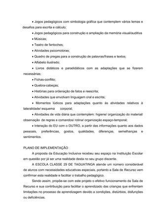  Jogos pedagógicos com simbologia gráfica que contemplem vários temas e
desafios para escrita e cálculo;
       Jogos pedagógicos para construção e ampliação da memória visual/auditiva
       Músicas;
       Teatro de fantoches;
       Atividades psicomotoras;
       Quadro de pregas para a construção de palavras/frases e textos;
       Alfabeto ilustrado;
       Livros didáticos e paradidáticos com as adaptações que se fizerem
necessárias;
       Fichas-conflito;
       Quebra-cabeças;
       Histórias para ordenação de fatos e reescrita;
       Atividades que envolvam linguagem oral e escrita;
       Momentos lúdicos para adaptações quanto às atividades relativos à
lateralidade/ esquema          corporal;
       Atividades de vida diária que contemplem: higiene/ organização do material/
observação de regras e comandos/ rotina/ organização espaço-temporal;
       Interação do EU com o OUTRO, a partir das informações quanto aos dados
pessoais,      preferências,     gostos,   qualidades,   diferenças,   semelhanças   e
sentimentos.


PLANO DE IMPLEMENTAÇÃO
      A proposta da Educação Inclusiva recebeu seu espaço na Instituição Escolar
em questão por já ser uma realidade desta no seu grupo discente.
      A ESCOLA CLASSE 29 DE TAGUATINGA atende um número considerável
de alunos com necessidades educativas especiais, portanto a Sala de Recurso vem
confirmar esta realidade e facilitar o trabalho pedagógico.
      Sendo assim, propõe-se com este projeto o efetivo funcionamento da Sala de
Recurso e sua contribuição para facilitar o aprendizado das crianças que enfrentam
limitações no processo de aprendizagem devido a condições, distúrbios, disfunções
ou deficiências.
 
