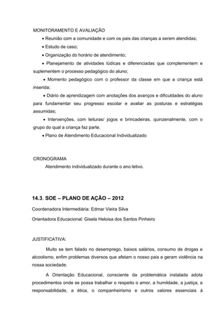 MONITORAMENTO E AVALIAÇÃO
     Reunião com a comunidade e com os pais das crianças a serem atendidas;
     Estudo de caso;
     Organização do horário de atendimento;
     Planejamento de atividades lúdicas e diferenciadas que complementem e
suplementem o processo pedagógico do aluno;
      Momento pedagógico com o professor da classe em que a criança está
inserida;
      Diário de aprendizagem com anotações dos avanços e dificuldades do aluno
para fundamentar seu progresso escolar e avaliar as posturas e estratégias
assumidas;
      Intervenções, com leituras/ jogos e brincadeiras, quinzenalmente, com o
grupo do qual a criança faz parte.
     Plano de Atendimento Educacional Individualizado




CRONOGRAMA
      Atendimento individualizado durante o ano letivo.




14.3. SOE – PLANO DE AÇÃO – 2012

Coordenadora Intermediária: Edmar Vieira Silva

Orientadora Educacional: Gisela Heloisa dos Santos Pinheiro



JUSTIFICATIVA:

      Muito se tem falado no desemprego, baixos salários, consumo de drogas e
alcoolismo, enfim problemas diversos que afetam o nosso pais e geram violência na
nossa sociedade.

      A Orientação Educacional, consciente da problemática instalada adota
procedimentos onde se possa trabalhar o respeito o amor, a humildade, a justiça, a
responsabilidade, a ética, o companheirismo e outros valores essenciais à
 