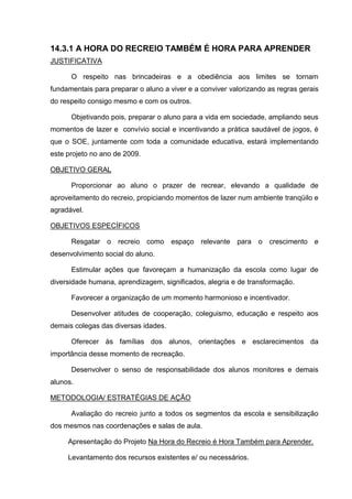 14.3.1 A HORA DO RECREIO TAMBÉM É HORA PARA APRENDER
JUSTIFICATIVA

      O respeito nas brincadeiras e a obediência aos limites se tornam
fundamentais para preparar o aluno a viver e a conviver valorizando as regras gerais
do respeito consigo mesmo e com os outros.

      Objetivando pois, preparar o aluno para a vida em sociedade, ampliando seus
momentos de lazer e convívio social e incentivando a prática saudável de jogos, é
que o SOE, juntamente com toda a comunidade educativa, estará implementando
este projeto no ano de 2009.

OBJETIVO GERAL

      Proporcionar ao aluno o prazer de recrear, elevando a qualidade de
aproveitamento do recreio, propiciando momentos de lazer num ambiente tranqüilo e
agradável.

OBJETIVOS ESPECÍFICOS

      Resgatar o recreio como espaço relevante para o crescimento e
desenvolvimento social do aluno.

      Estimular ações que favoreçam a humanização da escola como lugar de
diversidade humana, aprendizagem, significados, alegria e de transformação.

      Favorecer a organização de um momento harmonioso e incentivador.

      Desenvolver atitudes de cooperação, coleguismo, educação e respeito aos
demais colegas das diversas idades.

      Oferecer às famílias dos alunos, orientações e esclarecimentos da
importância desse momento de recreação.

      Desenvolver o senso de responsabilidade dos alunos monitores e demais
alunos.

METODOLOGIA/ ESTRATÉGIAS DE AÇÃO

      Avaliação do recreio junto a todos os segmentos da escola e sensibilização
dos mesmos nas coordenações e salas de aula.

     Apresentação do Projeto Na Hora do Recreio é Hora Também para Aprender.

     Levantamento dos recursos existentes e/ ou necessários.
 