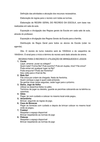 Definição das atividades e alocação dos recursos necessários.

      Elaboração de regras para o recreio com todas as turmas.

      Elaboração de REGRA GERAL DO RECREIO DA ESCOLA, com base nas
realizadas em sala de aula.

      Exposição e divulgação das Regras gerais da Escola em cada sala de aula,
através do professor.

      Exposição e divulgação das Regras Gerais da Escola para a família.

      Distribuição da Regra Geral para todos os alunos da Escola (colar na
agenda).

      Obs. O recreio do turno matutino será às 10h00min e do vespertino às
16h00min. O sinal para o início e término do recreio será dado através de sirene.

    REGRAS PARA O RECREIO E UTILIZAÇÃO DE BRINQUEDOS E JOGOS
   1. Corda
      Laçar, amarrar, puxar os colegas?
      Quem bate? Forma fila? Pula sozinho? Pula em duplas, trios? Fila única?
      Pode entrar em qualquer lugar na fila?
      Pode empurrar? Pode dar frentinha?
      Saiu volta para o final da fila.
   2. Bate Gol
      Fila única por ordem de chegada. Nada de frentinha.
      Quem começa o jogo é quem está entrando.
      Se ganhar duas vezes seguidas, ceder lugar para o próximo.
   3. Dama, Jogo da Velha
      Utilizar os desenhos feitos no pátio.
      Terminou de jogar ou desistiu, guarde as pecinhas colocando-as na latinha ou
      caixinhas.
   4. Gibis
      Pegar, ler com cuidado e colocar no mesmo local onde pegou.
   5. Amarelinha
      Brincar, seguindo as regras do jogo.
   6. Casa de Bonecas
      Pegar as bonecas com cuidado e depois de brincar colocar no mesmo local
      onde as pegou.
   7. Futebol
      Respeitar o espaço disponível
      Brincar respeitando as normas do jogo
   8. Petecas
      Respeitar o espaço disponível
      Brincar respeitando as normas do jogo
 