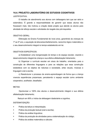 14.4. PROJETO LABORATÓRIO DE ESTUDOS COGNITIVOS
JUSTIFICATIVA:
      O trabalho de atendimento aos alunos com defasagens tem que ser sério e
sistemático. É grande a responsabilidade de garantir que esses alunos não
fracassem mais. Isto motivou a criação deste projeto que atende os alunos para
atividade de reforço escolar e atividades de resgate dos pré-requisitos.


OBJETIVO GERAL:
      Efetivação do Ensino Fundamental de nove anos, garantindo às crianças de
1º ao 5º ano, a aquisição da leitura/escrita/letramento, raciocínio lógico matemático e
o seu desenvolvimento integral no tempo estabelecido em lei.


OBJETIVOS ESPECÍFICOS:
      a) Estabelecer uma reorganização do tempo e do espaço escolar, visando o
desenvolvimento integral da criança e sua efetiva alfabetização/ letramento;
      b) Organizar o currículo escolar em eixos de trabalho, orientados para a
construção de diferentes linguagens e para as relações que essa construção
estabelece com os objetos de natureza e sociedade, artes visuais, músicas e
linguagem oral e escrita;
      c) Reestruturar o processo de ensino-aprendizagem de forma que a criança
vivencie experiências prazerosas; percebendo o espaço escolar como ambiente
cooperativo, acolhedor, desafiador.


METAS:

       Oportunizar a 100% dos alunos o desenvolvimento integral e sua efetiva
alfabetização/ letramento;

     Reduzir em 95% o índice de defasagem idade/série e cognitiva.

SISTEMATIZAÇÃO:

     Prática da leitura e interpretação;
     Prática da produção textual (oral e escrita);
     Prática da análise linguística;
     Prática da produção de atividades para a sistematização do código;
     Prática de análise matemática e cálculos
 