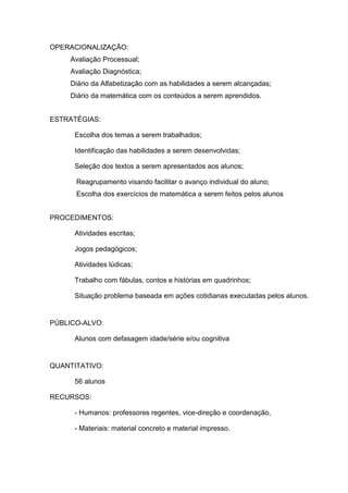 OPERACIONALIZAÇÃO:
    Avaliação Processual;
    Avaliação Diagnóstica;
    Diário da Alfabetização com as habilidades a serem alcançadas;
    Diário da matemática com os conteúdos a serem aprendidos.


ESTRATÉGIAS:

      Escolha dos temas a serem trabalhados;

      Identificação das habilidades a serem desenvolvidas;

      Seleção dos textos a serem apresentados aos alunos;

      Reagrupamento visando facilitar o avanço individual do aluno;
      Escolha dos exercícios de matemática a serem feitos pelos alunos


PROCEDIMENTOS:

      Atividades escritas;

      Jogos pedagógicos;

      Atividades lúdicas;

      Trabalho com fábulas, contos e histórias em quadrinhos;

      Situação problema baseada em ações cotidianas executadas pelos alunos.


PÚBLICO-ALVO:

      Alunos com defasagem idade/série e/ou cognitiva


QUANTITATIVO:

      56 alunos

RECURSOS:

      - Humanos: professores regentes, vice-direção e coordenação,

      - Materiais: material concreto e material impresso.
 