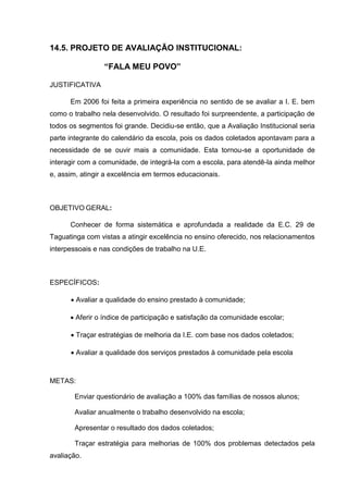 14.5. PROJETO DE AVALIAÇÃO INSTITUCIONAL:

                 “FALA MEU POVO”

JUSTIFICATIVA

      Em 2006 foi feita a primeira experiência no sentido de se avaliar a I. E. bem
como o trabalho nela desenvolvido. O resultado foi surpreendente, a participação de
todos os segmentos foi grande. Decidiu-se então, que a Avaliação Institucional seria
parte integrante do calendário da escola, pois os dados coletados apontavam para a
necessidade de se ouvir mais a comunidade. Esta tornou-se a oportunidade de
interagir com a comunidade, de integrá-la com a escola, para atendê-la ainda melhor
e, assim, atingir a excelência em termos educacionais.



OBJETIVO GERAL:

      Conhecer de forma sistemática e aprofundada a realidade da E.C. 29 de
Taguatinga com vistas a atingir excelência no ensino oferecido, nos relacionamentos
interpessoais e nas condições de trabalho na U.E.



ESPECÍFICOS:

       Avaliar a qualidade do ensino prestado à comunidade;

       Aferir o índice de participação e satisfação da comunidade escolar;

       Traçar estratégias de melhoria da I.E. com base nos dados coletados;

       Avaliar a qualidade dos serviços prestados à comunidade pela escola



METAS:

       Enviar questionário de avaliação a 100% das famílias de nossos alunos;

       Avaliar anualmente o trabalho desenvolvido na escola;

       Apresentar o resultado dos dados coletados;

       Traçar estratégia para melhorias de 100% dos problemas detectados pela
avaliação.
 