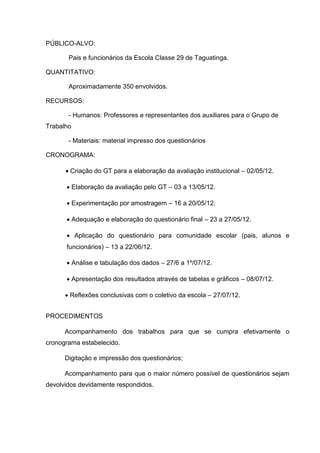 PÚBLICO-ALVO:

       Pais e funcionários da Escola Classe 29 de Taguatinga.

QUANTITATIVO:

       Aproximadamente 350 envolvidos.

RECURSOS:

       - Humanos: Professores e representantes dos auxiliares para o Grupo de
Trabalho

       - Materiais: material impresso dos questionários

CRONOGRAMA:

       Criação do GT para a elaboração da avaliação institucional – 02/05/12.

       Elaboração da avaliação pelo GT – 03 a 13/05/12.

       Experimentação por amostragem – 16 a 20/05/12.

       Adequação e elaboração do questionário final – 23 a 27/05/12.

       Aplicação do questionário para comunidade escolar (pais, alunos e
      funcionários) – 13 a 22/06/12.

       Análise e tabulação dos dados – 27/6 a 1º/07/12.

       Apresentação dos resultados através de tabelas e gráficos – 08/07/12.

       Reflexões conclusivas com o coletivo da escola – 27/07/12.


PROCEDIMENTOS

      Acompanhamento dos trabalhos para que se cumpra efetivamente o
cronograma estabelecido.

      Digitação e impressão dos questionários;

      Acompanhamento para que o maior número possível de questionários sejam
devolvidos devidamente respondidos.
 