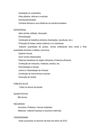 Ampliação do vocabulário.
     Artes plástica, cênicas e musicais.
     Interdisciplinaridade.
     Culinária africana e sua influência na culinária brasileira


ESTRATÉGIA
     Idéia central, reflexão, discussão.
     Dramatização.
     Confecção de trabalhos artísticos (ilustrações, esculturas, etc.)
     Produção de frases, textos coletivos e ou individuais.
      Explorar quantidade de países, nomes enfatizando letra inicial e final,
quantidade de letras e sílabas, pronuncia.
     Explorar formas
     Ouvir contos relacionados
     Palavras brasileiras de origem africanas e Palavras africanas
     Confecção de máscaras, molduras, tecidos, etc.
     Dramatização e danças
     Leitura e interpretação de músicas
     Confecção de instrumentos musicais
     Execução de receita


PÚBLICO ALVO
      Todos os alunos da escola.


QUANTITATIVO
    380 alunos.


RECURSOS
     Humanos: Professor / Alunos Visitantes
     Materiais: material impresso e recursos multimídia


CRONOGRAMA
     Aulas quinzenais no decorrer de todo ano letivo de 2012.
 