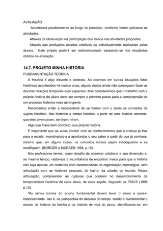 AVALIAÇÃO
     Acontecerá paralelamente ao longo do processo, conforme forem aplicadas as
atividades.
    Através da observação na participação dos alunos nas atividades propostas.
    Através das produções escritas coletivas ou individualmente realizadas pelos
alunos.   Este projeto poderá ser redimensionado baseando-se nos resultados
obtidos na avaliação.


14.7. PROJETO MINHA HISTÓRIA
FUNDAMENTAÇÃO TEÓRICA
   A História é algo distante e abstrata. Ao citarmos em outras situações fatos
históricos acontecidos há muitos anos, alguns alunos ainda não conseguem fazer as
devidas relações temporais e/ou espaciais. Mas consideramos que o trabalho com a
própria história do aluno deve ser sempre o primeiro passo para a compreensão de
um processo histórico mais abrangente.
   Percebemos então a necessidade de se formar com o aluno os conceitos de
sujeito histórico, fato histórico e tempo histórico a partir de uma história concreta,
que eles vivenciaram, sentiram, viram.
   Algo que fosse bem concreto: sua própria história.
   É importante que as aulas iniciem com os conhecimentos que a criança já traz
para a escola, incentivando-a a aprofundar o seu saber a partir do que já conhece,
mesmo que, em alguns casos, os conceitos iniciais sejam inadequados e se
modifiquem. (BORGES e MORAES,1998, p.16).
   Nós professores temos, como desafio de observar cotidiano e sua dimensão e,
ao mesmo tempo, resta-nos a incumbência de encontrar meios para que a história
não seja apenas um conteúdo com características de organização cronológica, sem
articulação com as histórias pessoais, do bairro, da cidade, do mundo. Nessa
articulação, compreender as rupturas que ocorrem no desenvolvimento da
temporalidade histórica de cada aluno, de cada sujeito. Segundo os PCN’S (1998
p.12).
   "As séries iniciais do ensino fundamental devem levar o aluno a pensar
historicamente, isto é, na perspectiva do decurso do tempo, sendo aí fundamental o
estudo da história da família e da história de vida do aluno, identificando-se, em
 