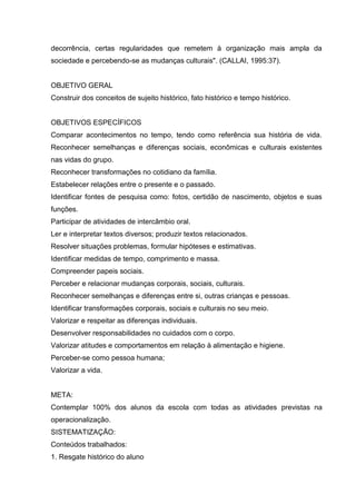 decorrência, certas regularidades que remetem à organização mais ampla da
sociedade e percebendo-se as mudanças culturais". (CALLAI, 1995:37).


OBJETIVO GERAL
Construir dos conceitos de sujeito histórico, fato histórico e tempo histórico.


OBJETIVOS ESPECÍFICOS
Comparar acontecimentos no tempo, tendo como referência sua história de vida.
Reconhecer semelhanças e diferenças sociais, econômicas e culturais existentes
nas vidas do grupo.
Reconhecer transformações no cotidiano da família.
Estabelecer relações entre o presente e o passado.
Identificar fontes de pesquisa como: fotos, certidão de nascimento, objetos e suas
funções.
Participar de atividades de intercâmbio oral.
Ler e interpretar textos diversos; produzir textos relacionados.
Resolver situações problemas, formular hipóteses e estimativas.
Identificar medidas de tempo, comprimento e massa.
Compreender papeis sociais.
Perceber e relacionar mudanças corporais, sociais, culturais.
Reconhecer semelhanças e diferenças entre si, outras crianças e pessoas.
Identificar transformações corporais, sociais e culturais no seu meio.
Valorizar e respeitar as diferenças individuais.
Desenvolver responsabilidades no cuidados com o corpo.
Valorizar atitudes e comportamentos em relação à alimentação e higiene.
Perceber-se como pessoa humana;
Valorizar a vida.


META:
Contemplar 100% dos alunos da escola com todas as atividades previstas na
operacionalização.
SISTEMATIZAÇÃO:
Conteúdos trabalhados:
1. Resgate histórico do aluno
 