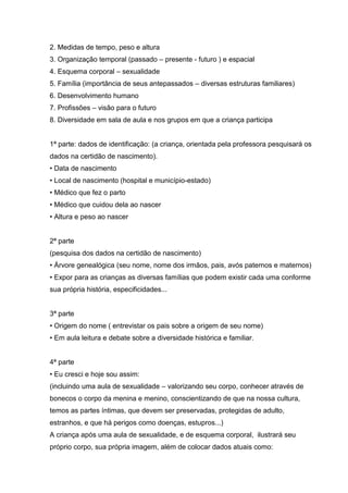 2. Medidas de tempo, peso e altura
3. Organização temporal (passado – presente - futuro ) e espacial
4. Esquema corporal – sexualidade
5. Família (importância de seus antepassados – diversas estruturas familiares)
6. Desenvolvimento humano
7. Profissões – visão para o futuro
8. Diversidade em sala de aula e nos grupos em que a criança participa


1ª parte: dados de identificação: (a criança, orientada pela professora pesquisará os
dados na certidão de nascimento).
• Data de nascimento
• Local de nascimento (hospital e município-estado)
• Médico que fez o parto
• Médico que cuidou dela ao nascer
• Altura e peso ao nascer


2ª parte
(pesquisa dos dados na certidão de nascimento)
• Árvore genealógica (seu nome, nome dos irmãos, pais, avós paternos e maternos)
• Expor para as crianças as diversas famílias que podem existir cada uma conforme
sua própria história, especificidades...


3ª parte
• Origem do nome ( entrevistar os pais sobre a origem de seu nome)
• Em aula leitura e debate sobre a diversidade histórica e familiar.


4ª parte
• Eu cresci e hoje sou assim:
(incluindo uma aula de sexualidade – valorizando seu corpo, conhecer através de
bonecos o corpo da menina e menino, conscientizando de que na nossa cultura,
temos as partes íntimas, que devem ser preservadas, protegidas de adulto,
estranhos, e que há perigos como doenças, estupros...)
A criança após uma aula de sexualidade, e de esquema corporal, ilustrará seu
próprio corpo, sua própria imagem, além de colocar dados atuais como:
 