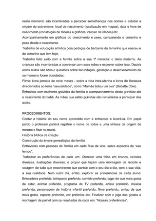 neste momento são incentivados a perceber semelhanças nos nomes e estudar a
origem do sobrenome, local de nascimento (localização em mapas), data e hora de
nascimento (construção de tabelas e gráficos, cálculo de idades) etc.
Acompanhamento em gráficos do crescimento e peso, comparando o tamanho e
peso desde o nascimento.
Trabalho de educação artística com pedaços de barbante do tamanho que nasceu e
do tamanho que tem hoje.
Trabalho feito junto com a família sobre a sua 1ª moradia: o útero materno. As
crianças são incentivadas a conversar com suas mães e escrever sobre isso. Depois
estes textos são lidos e questões sobre fecundação, gestação e desenvolvimento do
ser humano foram abordados.
Filme: Uma jornada de nove meses - sobre a vida intra-uterina e livros de literatura
direcionados ao tema “sexualidade”, como “Mamãe botou um ovo” (Babette Cole).
Entrevista com mulheres grávidas da família e acompanhamento desta gravidez até
o nascimento do bebê. As mães que estão grávidas são convidadas a participar das
aulas.


PROCEDIMENTOS:
Contar a história do seu nome aprendida com a entrevista e ilustrá-la. Em papel
pardo o professor poderá registrar o nome de todos e uma síntese da origem do
mesmo e fixar no mural.
História bíblica da criação
Construção da árvore genealógica da família
Entrevistas com pessoas da família em cada fase da vida, sobre aspectos do “seu
tempo”.
Trabalhar as preferências de cada um: Oferecer uma folha em branco, revistas
diversas, ilustrações diversas, e propor que façam uma montagem de recorte e
colagem de tudo que encontrarem que parece com o seu dia-a-dia, com a sua vida,
a sua realidade. Num outro dia, então, explorar as preferências de cada aluno:
Brincadeira preferida, brinquedo preferido, comido preferida, lugar de que mais gosta
de estar, animal preferido, programa de TV preferido, artista preferido, música
preferida, personagem de história infantil preferido, filme preferido, amigo de que
mais gosta, esporte preferido, cor preferida etc. Finalizar com o jogo dos gostos e
montagem de painel com os resultados de cada um: “Nossas preferências”.
 