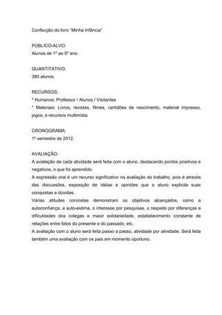 Confecção do livro “Minha Infância”


PÚBLICO-ALVO:
Alunos de 1º ao 5º ano.


QUANTITATIVO:
380 alunos.


RECURSOS:
* Humanos: Professor / Alunos / Visitantes
* Materiais: Livros, revistas, filmes, certidões de nascimento, material impresso,
jogos, e recursos multimídia


CRONOGRAMA:
1º semestre de 2012.


AVALIAÇÃO:
A avaliação de cada atividade será feita com o aluno, destacando pontos positivos e
negativos, o que foi aprendido.
A expressão oral é um recurso significativo na avaliação do trabalho, pois é através
das discussões, exposição de idéias e opiniões que o aluno explicita suas
conquistas e dúvidas.
Várias   atitudes   concretas     demonstram   os   objetivos   alcançados,   como   a
autoconfiança, a auto-estima, o interesse por pesquisas, o respeito por diferenças e
dificuldades dos colegas e maior solidariedade, estabelecimento constante de
relações entre fatos do presente e do passado, etc.
A avaliação com o aluno será feita passo a passo, atividade por atividade. Será feita
também uma avaliação com os pais em momento oportuno.
 