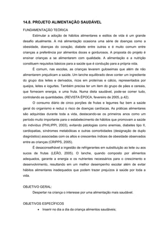 14.8. PROJETO ALIMENTAÇÃO SAUDÁVEL

FUNDAMENTAÇÃO TEÓRICA
        Estimular a adoção de hábitos alimentares e estilos de vida é um grande
desafio atualmente. A má alimentação ocasiona uma série de doenças como a
obesidade, doenças do coração, diabete entre outras e é muito comum entre
crianças a preferência por alimentos doces e gordurosos. A proposta do projeto é
ensinar crianças a se alimentarem com qualidade. A alimentação e a nutrição
constituem requisitos básicos para a saúde que é condução para a própria vida.
        É comum, nas escolas, as crianças levarem guloseimas que além de não
alimentarem prejudicam a saúde. Um lanche equilibrado deve conter um ingrediente
do grupo dos leites e derivados, ricos em proteínas e cálcio, representados por
queijos, leites e iogurtes. Também precisa ter um item do grupo de pães e cereais,
que fornecem energia, e uma fruta. Numa dieta saudável, pode-se comer tudo,
controlando as quantidades. (REVISTA ÉPOCA, fevereiro de 2005, p.42).
        O consumo diário de cinco porções de frutas e legumes faz bem a saúde
geral do organismo e reduz o risco de doenças cardíacas. As práticas alimentares
são adquiridas durante toda a vida, destacando-se os primeiros anos como um
período muito importante para o estabelecimento de hábitos que promovam a saúde
do indivíduo (PHILIPPI, 2003), evitando patologias como anemias, diabetes tipo II,
cardiopatias, síndromes metabólicas e outras comorbidades (designação de duplo
diagnóstico) associadas com os altos e crescentes índices de obesidade observados
entre as crianças (CRIPPS, 2005).
        É desaconselhável a ingestão de refrigerantes em substituição ao leite ou aos
sucos de frutas (LEÃO, 2005). O lanche, quando composto por alimentos
adequados, garante a energia e os nutrientes necessários para o crescimento e
desenvolvimento, resultando em um melhor desempenho escolar além de evitar
hábitos alimentares inadequados que podem trazer prejuízos à saúde por toda a
vida.


OBJETIVO GERAL:
        Despertar na criança o interesse por uma alimentação mais saudável.


OBJETIVOS ESPECÍFICOS
              Inserir no dia a dia da criança alimentos saudáveis;
 