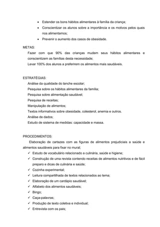    Estender os bons hábitos alimentares à família da criança;
             Conscientizar os alunos sobre a importância e os motivos pelos quais
              nos alimentamos;
             Prevenir o aumento dos casos de obesidade.

METAS:
   Fazer com que 90% das crianças mudem seus hábitos alimentares e
   conscientizem as famílias desta necessidade;
   Levar 100% dos alunos a preferirem os alimentos mais saudáveis.



ESTRATÉGIAS:
   Análise da qualidade do lanche escolar;
   Pesquisa sobre os hábitos alimentares da família;
   Pesquisa sobre alimentação saudável;
   Pesquisa de receitas;
   Manipulação de alimentos;
   Textos informativos sobre obesidade, colesterol, anemia e outros.
   Análise de dados;
   Estudo de sistema de medidas: capacidade e massa.



PROCEDIMENTOS:
    Elaboração de cartazes com as figuras de alimentos prejudiciais a saúde e
alimentos saudáveis para fixar no mural;
    Estudo de vocabulário relacionado a culinária, saúde e higiene;
    Construção de uma revista contendo receitas de alimentos nutritivos e de fácil
      preparo e dicas de culinária e saúde;
    Cozinha experimental;
    Leitura compartilhada de textos relacionados ao tema;
    Elaboração de um cardápio saudável;
    Alfabeto dos alimentos saudáveis;
    Bingo;
    Caça-palavras;
    Produção de texto coletiva e individual;
    Entrevista com os pais;
 