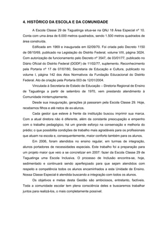 4. HISTÓRICO DA ESCOLA E DA COMUNIDADE

      A Escola Classe 29 de Taguatinga situa-se na QNJ 18 Área Especial nº 10.
Conta com uma área de 6.000 metros quadrados, sendo 1.500 metros quadrados de
área construída.
      Edificada em 1969 e inaugurada em 02/09/70. Foi criada pelo Decreto 1150
de 08/10/69, publicado na Legislação do Distrito Federal, volume VIII, página 3024.
Com autorização de funcionamento pelo Decreto nº 3547, de 03/01/77, publicado no
Diário Oficial do Distrito Federal (DODF) de 11/02/77, suplemento. Reconhecimento
pela Portaria nº 17 de 07/07/80, Secretaria de Educação e Cultura, publicado no
volume I, página 142 dos Atos Normativos da Fundação Educacional do Distrito
Federal. Ato de criação pela Portaria 003 de 12/01/2004.
      Vinculada à Secretaria de Estado de Educação – Diretoria Regional de Ensino
de Taguatinga a partir de setembro de 1970, vem prestando atendimento à
Comunidade ininterruptamente.
      Desde sua inauguração, gerações já passaram pela Escola Classe 29. Hoje,
recebemos filhos e até netos de ex-alunos.
      Cada gestor que esteve à frente da instituição buscou imprimir sua marca.
Com a atual diretora não é diferente, além da constante preocupação e empenho
com o trabalho pedagógico, há um grande esforço na conservação e melhoria do
prédio; o que possibilita condições de trabalho mais agradáveis para os profissionais
que atuam na escola e, consequentemente, maior conforto também para os alunos.
      Em 2006, foram atendidos no ensino regular, em turmas de integração,
alunos portadores de necessidades especiais. Este trabalho foi a preparação para
um projeto maior que veio a se concretizar em 2007: fazer da Escola Classe 29 de
Taguatinga uma Escola Inclusiva. O processo de Inclusão encontra-se, hoje,
sedimentado e continuará sendo aperfeiçoado para que sejam atendidos com
respeito e competência todos os alunos encaminhados a esta Unidade de Ensino.
Nossa Classe Especial é atendida buscando a integração com todos os alunos.
      Os objetivos e metas desta Gestão são ambiciosos, entretanto, factíveis.
Toda a comunidade escolar tem plena consciência deles e buscaremos trabalhar
juntos para realizá-los, o mais completamente possível.
 