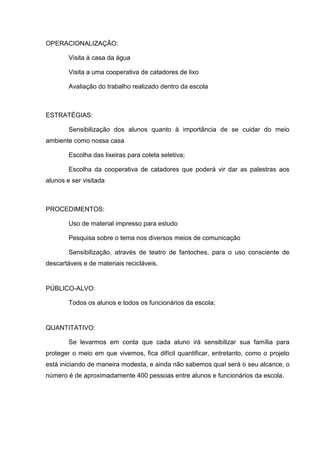 OPERACIONALIZAÇÃO:

        Visita à casa da água

        Visita a uma cooperativa de catadores de lixo

        Avaliação do trabalho realizado dentro da escola



ESTRATÉGIAS:

        Sensibilização dos alunos quanto à importância de se cuidar do meio
ambiente como nossa casa

        Escolha das lixeiras para coleta seletiva;

        Escolha da cooperativa de catadores que poderá vir dar as palestras aos
alunos e ser visitada



PROCEDIMENTOS:

        Uso de material impresso para estudo

        Pesquisa sobre o tema nos diversos meios de comunicação

        Sensibilização, através de teatro de fantoches, para o uso consciente de
descartáveis e de materiais recicláveis.


PÚBLICO-ALVO:

        Todos os alunos e todos os funcionários da escola;


QUANTITATIVO:

        Se levarmos em conta que cada aluno irá sensibilizar sua família para
proteger o meio em que vivemos, fica difícil quantificar, entretanto, como o projeto
está iniciando de maneira modesta, e ainda não sabemos qual será o seu alcance, o
número é de aproximadamente 400 pessoas entre alunos e funcionários da escola.
 