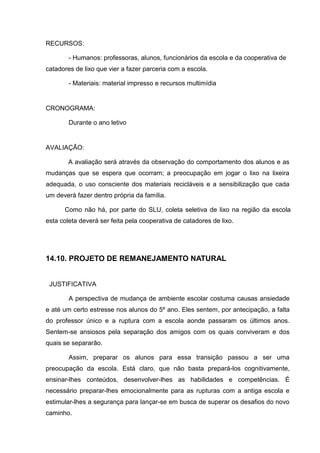 RECURSOS:

        - Humanos: professoras, alunos, funcionários da escola e da cooperativa de
catadores de lixo que vier a fazer parceria com a escola.

        - Materiais: material impresso e recursos multimídia


CRONOGRAMA:

        Durante o ano letivo


AVALIAÇÃO:

        A avaliação será através da observação do comportamento dos alunos e as
mudanças que se espera que ocorram; a preocupação em jogar o lixo na lixeira
adequada, o uso consciente dos materiais recicláveis e a sensibilização que cada
um deverá fazer dentro própria da família.

      Como não há, por parte do SLU, coleta seletiva de lixo na região da escola
esta coleta deverá ser feita pela cooperativa de catadores de lixo.




14.10. PROJETO DE REMANEJAMENTO NATURAL


 JUSTIFICATIVA

        A perspectiva de mudança de ambiente escolar costuma causas ansiedade
e até um certo estresse nos alunos do 5º ano. Eles sentem, por antecipação, a falta
do professor único e a ruptura com a escola aonde passaram os últimos anos.
Sentem-se ansiosos pela separação dos amigos com os quais conviveram e dos
quais se separarão.

        Assim, preparar os alunos para essa transição passou a ser uma
preocupação da escola. Está claro, que não basta prepará-los cognitivamente,
ensinar-lhes conteúdos, desenvolver-lhes as habilidades e competências. É
necessário preparar-lhes emocionalmente para as rupturas com a antiga escola e
estimular-lhes a segurança para lançar-se em busca de superar os desafios do novo
caminho.
 