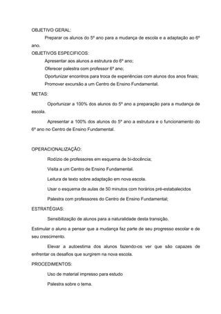OBJETIVO GERAL:
       Preparar os alunos do 5º ano para a mudança de escola e a adaptação ao 6º
ano.
OBJETIVOS ESPECIFICOS:
       Apresentar aos alunos a estrutura do 6º ano;
       Oferecer palestra com professor 6º ano;
       Oportunizar encontros para troca de experiências com alunos dos anos finais;
       Promover excursão a um Centro de Ensino Fundamental.

METAS:

          Oportunizar a 100% dos alunos do 5º ano a preparação para a mudança de
escola.

          Apresentar a 100% dos alunos do 5º ano a estrutura e o funcionamento do
6º ano no Centro de Ensino Fundamental.



OPERACIONALIZAÇÃO:

          Rodízio de professores em esquema de bi-docência;

          Visita a um Centro de Ensino Fundamental.

          Leitura de texto sobre adaptação em nova escola.

          Usar o esquema de aulas de 50 minutos com horários pré-estabalecidos

          Palestra com professores do Centro de Ensino Fundamental;

ESTRATÉGIAS:

          Sensibilização de alunos para a naturalidade desta transição.

Estimular o aluno a pensar que a mudança faz parte de seu progresso escolar e de
seu crescimento.

          Elevar a autoestima dos alunos fazendo-os ver que são capazes de
enfrentar os desafios que surgirem na nova escola.

PROCEDIMENTOS:

          Uso de material impresso para estudo

          Palestra sobre o tema.
 