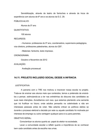 Sensibilização, através de teatro de fantoches e através de troca de
experiência com alunos de 6º ano e ex-alunos da E.C. 29.

PÚBLICO-ALVO:

        Alunos do 5º ano

QUANTITATIVO:

        100 alunos

RECURSOS:

        - Humanos: professores do 5º ano, coordenadora, supervisora pedagógica,
vice diretora, professores palestrantes, alunos do CEF.

        - Materiais: fantoche, texto impresso.

CRONOGRAMA:

        Outubro e Novembro de 2012

AVALIAÇÃO:

         Avaliação processual.



14.11. PROJETO INCLUSÃO SOCIAL DESDE A INFÂNCIA


 JUSTIFICATIVA

        A parceria com o TRE nos motivou a inscrever nossa escola no projeto.
Trata-se de ensinar aos alunos mais que conteúdos, temos a pretensão de ensiná-
los a pensar, estimulando-os a ler nas entrelinhas do discurso dos candidatos as
suas reais intenções. Acreditamos com isso, que estamos plantando uma semente
que irá frutificar no futuro; onde adultos pensarão na coletividade e não em
interesses pessoais antes de votar. Não adianta criticar os políticos eleitos se
durante o processo eleitoral a decisão por este ou aquele candidato foi motivada por
interesse de emprego ou outra vantagem qualquer para si ou para parentes.

OBJETIVO GERAL:
      Conscientizar os alunos quanto ao papel do eleitor na sociedade.
      Levar a comunidade escolar a refletir quanto a importância de se conhecer
bem cada candidato antes da escolha nas urnas.
 