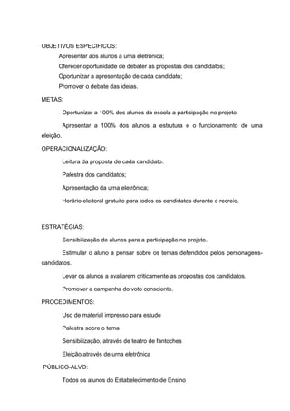 OBJETIVOS ESPECIFICOS:
      Apresentar aos alunos a urna eletrônica;
      Oferecer oportunidade de debater as propostas dos candidatos;
      Oportunizar a apresentação de cada candidato;
      Promover o debate das ideias.

METAS:

           Oportunizar a 100% dos alunos da escola a participação no projeto

           Apresentar a 100% dos alunos a estrutura e o funcionamento de uma
eleição.

OPERACIONALIZAÇÃO:

           Leitura da proposta de cada candidato.

           Palestra dos candidatos;

           Apresentação da urna eletrônica;

           Horário eleitoral gratuito para todos os candidatos durante o recreio.



ESTRATÉGIAS:

           Sensibilização de alunos para a participação no projeto.

           Estimular o aluno a pensar sobre os temas defendidos pelos personagens-
candidatos.

           Levar os alunos a avaliarem criticamente as propostas dos candidatos.

           Promover a campanha do voto consciente.

PROCEDIMENTOS:

           Uso de material impresso para estudo

           Palestra sobre o tema

           Sensibilização, através de teatro de fantoches

           Eleição através de urna eletrônica

PÚBLICO-ALVO:

           Todos os alunos do Estabelecimento de Ensino
 