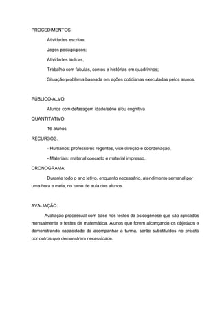 PROCEDIMENTOS:

       Atividades escritas;

       Jogos pedagógicos;

       Atividades lúdicas;

       Trabalho com fábulas, contos e histórias em quadrinhos;

       Situação problema baseada em ações cotidianas executadas pelos alunos.



PÚBLICO-ALVO:

       Alunos com defasagem idade/série e/ou cognitiva

QUANTITATIVO:

       16 alunos

RECURSOS:

       - Humanos: professores regentes, vice direção e coordenação,

       - Materiais: material concreto e material impresso.

CRONOGRAMA:

       Durante todo o ano letivo, enquanto necessário, atendimento semanal por
uma hora e meia, no turno de aula dos alunos.



AVALIAÇÃO:

      Avaliação processual com base nos testes da psicogênese que são aplicados
mensalmente e testes de matemática. Alunos que forem alcançando os objetivos e
demonstrando capacidade de acompanhar a turma, serão substituídos no projeto
por outros que demonstrem necessidade.
 