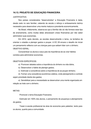 14.13. PROJETO DE EDUCAÇÃO FINANCEIRA
JUSTIFICATIVA
      Nos países considerados “desenvolvidos” a Educação Financeira é dada,
desde cedo no seio familiar, cabendo às escola o reforço e embasamento teórico
necessário para desenvolver uma mente madura e previdente economicamente.
      No Brasil, infelizmente, observa-se que a família não só não fornece esse tipo
de ensinamento, como muitas delas atravessam crises financeiras por não saber
administrar suas economias.
      Em 2012, após decreto, as escolas desenvolverão o tema, na tentativa de
orientar o cidadão a planejar gastos e poupar. A EC 29 encara o desafio de iniciar
um pensamento reflexivo com as crianças para que saibam lidar com o dinheiro.
OBJETIVO GERAL:
      Conscientizar os alunos e seus pais da importância de se criar hábitos
corretos para administrar economias.


OBJETIVOS ESPECÍFICOS:
      a) Promover debates sobre a importância do dinheiro na vida diária;
      b) Desenvolver o hábito de planejar gastos;
      c) Estimular a consciência sobre a importância de se poupar dinheiro;
      d) Formar uma consciência econômica coletiva, onde planejamento e controle
sejam prioridade diante dos gastos;
      e) Sensibilizar para a necessidade se desenvolver uma mente organizada em
relação ao trato com o dinheiro.


METAS:

        Promover o tema Educação Financeira;

        Estimular em 100% dos alunos, o pensamento de poupança e planejamento
de gastos;

        Trazer à escola profissional da área de economia para palestrar, tanto para
os alunos, quanto para a comunidade.
 