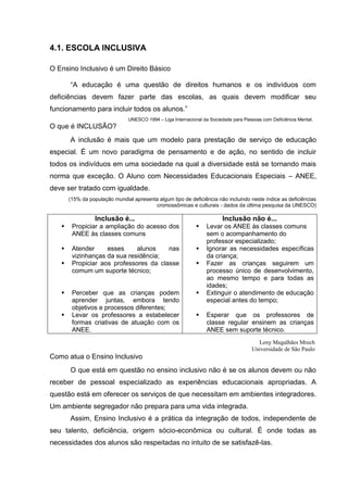 4.1. ESCOLA INCLUSIVA

O Ensino Inclusivo é um Direito Básico

       “A educação é uma questão de direitos humanos e os indivíduos com
deficiências devem fazer parte das escolas, as quais devem modificar seu
funcionamento para incluir todos os alunos.”
                                UNESCO 1994 – Liga Internacional da Sociedade para Pessoas com Deficiência Mental.
O que é INCLUSÃO?
       A inclusão é mais que um modelo para prestação de serviço de educação
especial. É um novo paradigma de pensamento e de ação, no sentido de incluir
todos os indivíduos em uma sociedade na qual a diversidade está se tornando mais
norma que exceção. O Aluno com Necessidades Educacionais Especiais – ANEE,
deve ser tratado com igualdade.
       (15% da população mundial apresenta algum tipo de deficiência não incluindo neste índice as deficiências
                                         cromossômicas e culturais - dados da última pesquisa da UNESCO)

                  Inclusão é...                                          Inclusão não é...
       Propiciar a ampliação do acesso dos                      Levar os ANEE às classes comuns
        ANEE às classes comuns                                    sem o acompanhamento do
                                                                  professor especializado;
       Atender     esses     alunos    nas                      Ignorar as necessidades específicas
        vizinhanças da sua residência;                            da criança;
       Propiciar aos professores da classe                      Fazer as crianças seguirem um
        comum um suporte técnico;                                 processo único de desenvolvimento,
                                                                  ao mesmo tempo e para todas as
                                                                  idades;
       Perceber que as crianças podem                           Extinguir o atendimento de educação
        aprender juntas, embora tendo                             especial antes do tempo;
        objetivos e processos diferentes;
       Levar os professores a estabelecer                       Esperar que os professores de
        formas criativas de atuação com os                        classe regular ensinem as crianças
        ANEE.                                                     ANEE sem suporte técnico.
                                                                                        Leny Magalhães Mrech
                                                                                      Universidade de São Paulo
Como atua o Ensino Inclusivo
       O que está em questão no ensino inclusivo não é se os alunos devem ou não
receber de pessoal especializado as experiências educacionais apropriadas. A
questão está em oferecer os serviços de que necessitam em ambientes integradores.
Um ambiente segregador não prepara para uma vida integrada.
       Assim, Ensino Inclusivo é a prática da integração de todos, independente de
seu talento, deficiência, origem sócio-econômica ou cultural. É onde todas as
necessidades dos alunos são respeitadas no intuito de se satisfazê-las.
 