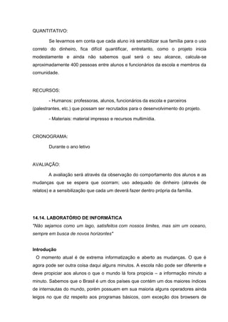 QUANTITATIVO:

        Se levarmos em conta que cada aluno irá sensibilizar sua família para o uso
correto do dinheiro, fica difícil quantificar, entretanto, como o projeto inicia
modestamente e ainda não sabemos qual será o seu alcance, calcula-se
aproximadamente 400 pessoas entre alunos e funcionários da escola e membros da
comunidade.


RECURSOS:

        - Humanos: professoras, alunos, funcionários da escola e parceiros
(palestrantes, etc.) que possam ser recrutados para o desenvolvimento do projeto.

        - Materiais: material impresso e recursos multimídia.


CRONOGRAMA:

        Durante o ano letivo


AVALIAÇÃO:

       A avaliação será através da observação do comportamento dos alunos e as
mudanças que se espera que ocorram; uso adequado de dinheiro (através de
relatos) e a sensibilização que cada um deverá fazer dentro própria da família.




14.14. LABORATÓRIO DE INFORMÁTICA
"Não sejamos como um lago, satisfeitos com nossos limites, mas sim um oceano,
sempre em busca de novos horizontes"


Introdução
 O momento atual é de extrema informatização e aberto as mudanças. O que é
agora pode ser outra coisa daqui alguns minutos. A escola não pode ser diferente e
deve propiciar aos alunos o que o mundo lá fora propicia – a informação minuto a
minuto. Sabemos que o Brasil é um dos países que contém um dos maiores índices
de internautas do mundo, porém possuem em sua maioria alguns operadores ainda
leigos no que diz respeito aos programas básicos, com exceção dos browsers de
 