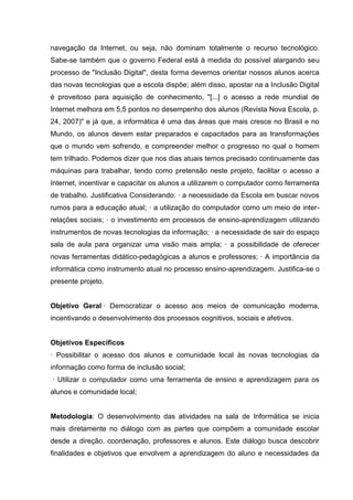 navegação da Internet, ou seja, não dominam totalmente o recurso tecnológico.
Sabe-se também que o governo Federal está à medida do possível alargando seu
processo de "Inclusão Digital", desta forma devemos orientar nossos alunos acerca
das novas tecnologias que a escola dispõe; além disso, apostar na a Inclusão Digital
é proveitoso para aquisição de conhecimento, "[...] o acesso a rede mundial de
Internet melhora em 5,5 pontos no desempenho dos alunos (Revista Nova Escola, p.
24, 2007)" e já que, a informática é uma das áreas que mais cresce no Brasil e no
Mundo, os alunos devem estar preparados e capacitados para as transformações
que o mundo vem sofrendo, e compreender melhor o progresso no qual o homem
tem trilhado. Podemos dizer que nos dias atuais temos precisado continuamente das
máquinas para trabalhar, tendo como pretensão neste projeto, facilitar o acesso a
Internet, incentivar e capacitar os alunos a utilizarem o computador como ferramenta
de trabalho. Justificativa Considerando: · a necessidade da Escola em buscar novos
rumos para a educação atual; · a utilização do computador como um meio de inter-
relações sociais; · o investimento em processos de ensino-aprendizagem utilizando
instrumentos de novas tecnologias da informação; · a necessidade de sair do espaço
sala de aula para organizar uma visão mais ampla; · a possibilidade de oferecer
novas ferramentas didático-pedagógicas a alunos e professores; · A importância da
informática como instrumento atual no processo ensino-aprendizagem. Justifica-se o
presente projeto.


Objetivo Geral · Democratizar o acesso aos meios de comunicação moderna,
incentivando o desenvolvimento dos processos cognitivos, sociais e afetivos.


Objetivos Específicos
· Possibilitar o acesso dos alunos e comunidade local às novas tecnologias da
informação como forma de inclusão social;
· Utilizar o computador como uma ferramenta de ensino e aprendizagem para os
alunos e comunidade local;


Metodologia: O desenvolvimento das atividades na sala de Informática se inicia
mais diretamente no diálogo com as partes que compõem a comunidade escolar
desde a direção, coordenação, professores e alunos. Este diálogo busca descobrir
finalidades e objetivos que envolvem a aprendizagem do aluno e necessidades da
 