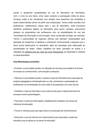 escola e apresentar possibilidades de uso do laboratório de informática.
Com o início do ano letivo, entra neste contexto a participação direta do aluno.
Começa, então a ser visualizada uma direção mais específica das atividades a
serem desenvolvidas dentro do perfil mais evidenciado. Temos então reuniões com
professores, reelaboramos regras para o uso do laboratório, onde buscamos
identificar problemas ligados ao laboratório para serem sanados, procuramos
adequar as expectativas dos professores com as possibilidades de uso das
Tecnologias da informação e comunicação, como construção de blogs, por exemplo.
Temos a oportunidade de organizar oficinas que atendam necessidades para
aplicação de programas a trabalhos e orientamos continuamente a pesquisa que o
aluno busca desenvolver no laboratório, além de orientação para elaboração de
apresentação de slides, vídeos, trabalhos em texto, gravação de áudios e a
utilização de software livre por meio do Linux Educacional, já implantado e utilizado
no atual laboratório.


Esta Metodologia possibilita:


• Envolver a comunidade escolar na utilização de recursos que ampliem as formas
de acesso ao conhecimento, comunicação e pesquisa;


• Oferecer à comunidade escolar o acesso à sala de informática para execução de
projetos pedagógicos interdisciplinares ou não, priorizando a participação de
professores na concretização de suas aulas e de pesquisas com seus alunos;


• Identificar a sala de informática como sala de aula para o desenvolvimento do
processo ensino-aprendizagem;


• Favorecer o aceso às informações, estabelecendo relações com temas de
interesse da educação;


• Formar o indivíduo para que seja crítico na construção de conhecimentos;


• Direcionar o uso da internet com discernimento para aproveitar o potencial
educativo que se aplica ao universo da educação.
 