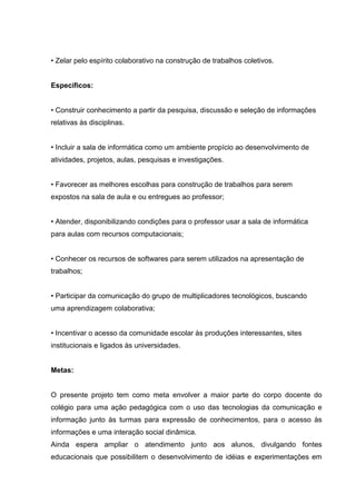 • Zelar pelo espírito colaborativo na construção de trabalhos coletivos.


Específicos:


• Construir conhecimento a partir da pesquisa, discussão e seleção de informações
relativas às disciplinas.


• Incluir a sala de informática como um ambiente propício ao desenvolvimento de
atividades, projetos, aulas, pesquisas e investigações.


• Favorecer as melhores escolhas para construção de trabalhos para serem
expostos na sala de aula e ou entregues ao professor;


• Atender, disponibilizando condições para o professor usar a sala de informática
para aulas com recursos computacionais;


• Conhecer os recursos de softwares para serem utilizados na apresentação de
trabalhos;


• Participar da comunicação do grupo de multiplicadores tecnológicos, buscando
uma aprendizagem colaborativa;


• Incentivar o acesso da comunidade escolar às produções interessantes, sites
institucionais e ligados às universidades.


Metas:


O presente projeto tem como meta envolver a maior parte do corpo docente do
colégio para uma ação pedagógica com o uso das tecnologias da comunicação e
informação junto às turmas para expressão de conhecimentos, para o acesso às
informações e uma interação social dinâmica.
Ainda espera ampliar o atendimento junto aos alunos, divulgando fontes
educacionais que possibilitem o desenvolvimento de idéias e experimentações em
 