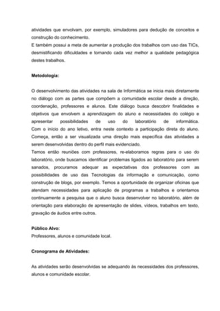 atividades que envolvam, por exemplo, simuladores para dedução de conceitos e
construção do conhecimento.
E também possui a meta de aumentar a produção dos trabalhos com uso das TICs,
desmistificando dificuldades e tornando cada vez melhor a qualidade pedagógica
destes trabalhos.


Metodologia:


O desenvolvimento das atividades na sala de Informática se inicia mais diretamente
no diálogo com as partes que compõem a comunidade escolar desde a direção,
coordenação, professores e alunos. Este diálogo busca descobrir finalidades e
objetivos que envolvem a aprendizagem do aluno e necessidades do colégio e
apresentar      possibilidades   de        uso   do    laboratório   de    informática.
Com o início do ano letivo, entra neste contexto a participação direta do aluno.
Começa, então a ser visualizada uma direção mais específica das atividades a
serem desenvolvidas dentro do perfil mais evidenciado.
Temos então reuniões com professores, re-elaboramos regras para o uso do
laboratório, onde buscamos identificar problemas ligados ao laboratório para serem
sanados,     procuramos    adequar    as    expectativas   dos   professores   com   as
possibilidades de uso das Tecnologias da informação e comunicação, como
construção de blogs, por exemplo. Temos a oportunidade de organizar oficinas que
atendam necessidades para aplicação de programas a trabalhos e orientamos
continuamente a pesquisa que o aluno busca desenvolver no laboratório, além de
orientação para elaboração de apresentação de slides, vídeos, trabalhos em texto,
gravação de áudios entre outros.


Público Alvo:
Professores, alunos e comunidade local.


Cronograma de Atividades:


As atividades serão desenvolvidas se adequando às necessidades dos professores,
alunos e comunidade escolar.
 