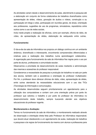 As atividades variam desde o desenvolvimento de aulas, atendimento à pesquisa até
a elaboração em conjunto de forma colaborativa de trabalhos diversificados como
apresentação de slides, vídeos, gravação de áudios e vídeos, construção e ou
participação em blogs e sites, participação em reuniões gerais, de áreas, orientação
aos professores, sugestões de uso de programas, simuladores, repositórios entre
outros como o uso de redes sociais.
Inclui neste projeto a realização de oficinas, como por exemplo, oficina de rádio, de
vídeo, de apresentação de slides, elaboração de webquests entre outras.


Funcionamento:


O dia-a-dia da sala de informática nos propicia um diálogo contínuo em um ambiente
dinâmico, diversificado e interessante, encontrando compreensões diferenciadas e
criativas para a realização dos trabalhos numa aprendizagem colaborativa.
A organização para funcionamento da sala de informática fixa regras para o uso por
parte de alunos, professores e comunidade escolar.
Observamos a prioridade de desenvolvimento de aulas mediante a administração
das mesmas e acessórias do professor responsável.
Consideramos a necessidade de pesquisa e produção de trabalhos na sala por parte
dos alunos, também sob a assistência e orientação do professor multiplicador.
Por fim, o professor deve oferecer oficinas de rádio, vídeo, apresentação de slides,
entre outras atendendo às necessidades educacionais com o uso das TICs
(Tecnologia da Informação e comunicação).
As atividades desenvolvidas seguem prioritariamente um agendamento para a
utilização dos computadores e contam com uma orientação prévia por parte do
professor que solicitou o trabalho e por parte do professor de informática no
desenvolvimento    deste   trabalho,   sempre   buscando    atender   aos   objetivos
educacionais do professor regente.


Monitoramento e Avaliação:
Temos no funcionamento da sala de informática, o monitoramento realizado através
da observação e orientação direta feita pelo Professor de informática responsável,
que deverá atuar obedecendo a um agendamento de aulas, realização de trabalhos
e pesquisas e às regras de funcionamento da mesma com alunos e professores para
 