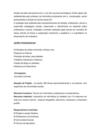 direção da ação educacional com o uso dos recursos tecnológicos. Estas regras são
estabelecidas pelo professor de informática juntamente com a coordenação, sendo
apresentadas à direção do escola classe 29.
A avaliação será realizada pelo acompanhamento da direção, professores, alunos e
supervisão pedagógica escolar, observando o atendimento ao esperado pelos
professores e alunos. Avaliação é também realizada pelas turmas em conselho de
classe através de fichas e explanação mostrando o qualitativo e o quantitativo no
desempenho dos trabalhos.


AÇÕES PEDAGÓGICAS


Confecções de cartas comerciais, oficiais e etc;
Pesquisa na Internet;
Produção de textos, para debates;
Trabalhos individuais e Coletivos;
Criação de blogs ou websites;
Palestras com Data-Show


Cronograma
Ano letivo Corrente


Atuação do Projeto - na escola, 380 alunos aproximadamente e, se possível, com
segmentos da comunidade escolar.


Recursos humanos: Técnico em informática, professores e coordenadores.
Recursos materiais: Laboratório de informática já instalado com 19 máquinas em
rede com acesso internet , máquina fotográfica, data-show, impressora ,computador
portátil


Responsáveis envolvidos:
Ø Direção e equipe Gestora
Ø Professores e funcionários
Ø Comunidade Escolar
Ø Técnico de laboratório
 