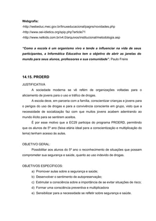 Webgrafia:
-http://webeduc.mec.gov.br/linuxeducacional/pagns/novidades.php
-http://www.oei-idietics.org/spip.php?article71
-http://www.netkids.com.br/v4.0/arquivos/institucional/metodologia.asp


“Como a escola é um organismo vivo e tende a influenciar na vida de seus
participantes, a Informática Educativa tem o objetivo de abrir as janelas do
mundo para seus alunos, professores e sua comunidade”. Paulo Freire




14.15. PROERD

JUSTIFICATIVA
      A sociedade moderna se vê refém de organizações voltadas para o
aliciamento de jovens para o uso e tráfico de drogas.
      A escola deve, em parceria com a família, conscientizar crianças e jovens para
o perigos do uso de drogas e para a convivência consciente em grupo, visto que a
necessidade de socialização faz com que muitos jovens acabem adentrando ao
mundo ilícito para se sentirem aceitos.
      É por esse motivo que a EC29 participa do programa PROERD, permitindo
que os alunos de 5º ano (faixa etária ideal para a conscientização e multiplicação do
tema) tenham acesso às aulas.


OBJETIVO GERAL:
      Possibilitar aos alunos do 5º ano o reconhecimento de situações que possam
comprometer sua segurança e saúde, quanto ao uso indevido de drogas.


OBJETIVOS ESPECÍFICOS:
      a) Promover aulas sobre a segurança e saúde;
      b) Desenvolver o sentimento de autopreservação;
      c) Estimular a consciência sobre a importância de se evitar situações de risco;
      d) Formar uma consciência preventiva e multiplicadora
      e) Sensibilizar para a necessidade se refletir sobre segurança e saúde.
 